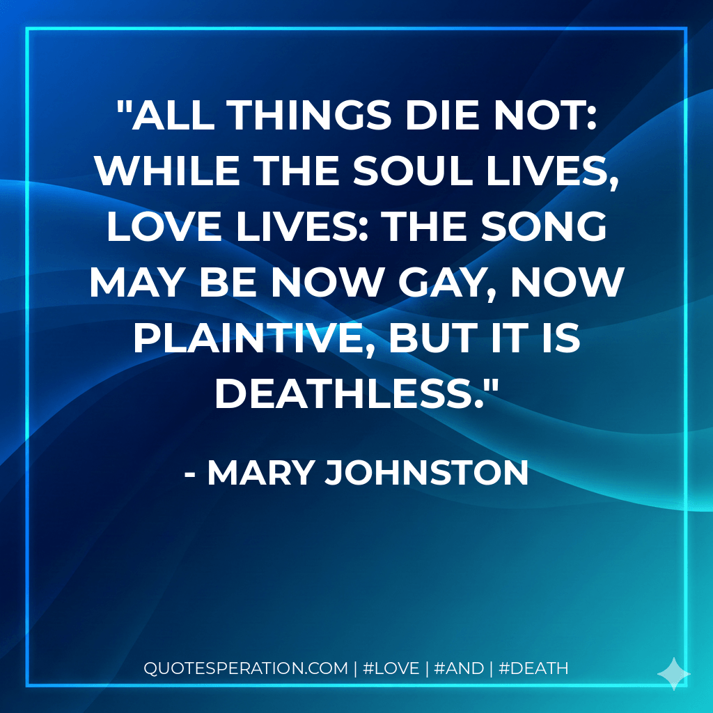 All things die not: while the soul lives, love lives: the song may be now gay, now plaintive, but it is deathless. - Mary Johnston