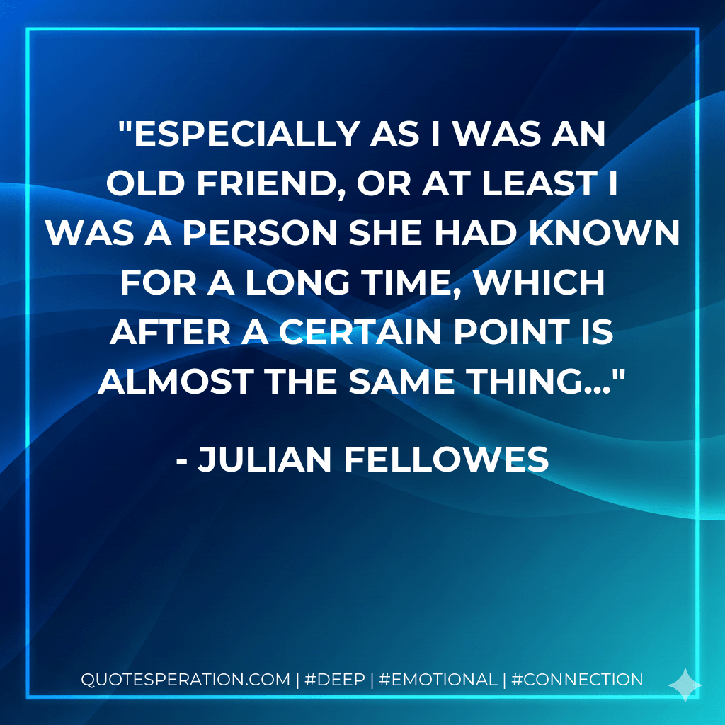 Especially as I was an old friend, or at least I was a person she had known for a long time, which after a certain point is almost the same thing... - Julian Fellowes