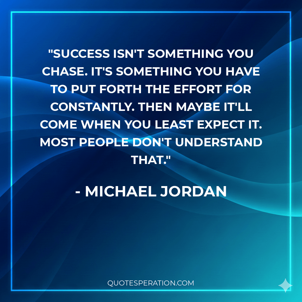Success isn't something you chase. It's something you have to put forth the effort for constantly. Then maybe it'll come when you least expect it. Most people don't understand that. - Michael Jordan