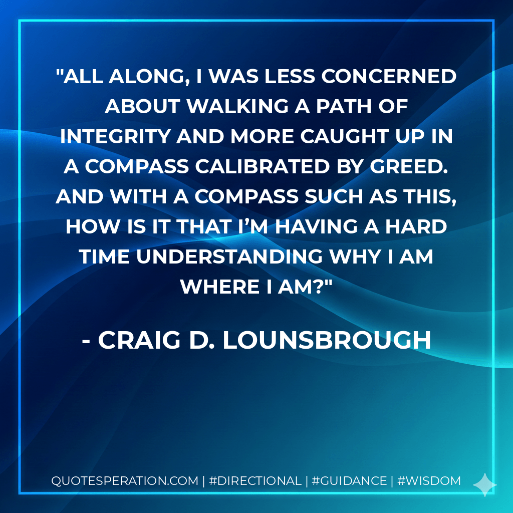 All along, I was less concerned about walking a path of integrity and more caught up in a compass calibrated by greed. And with a compass such as this, how is it that I’m having a hard time understanding why I am where I am? - Craig D. Lounsbrough
