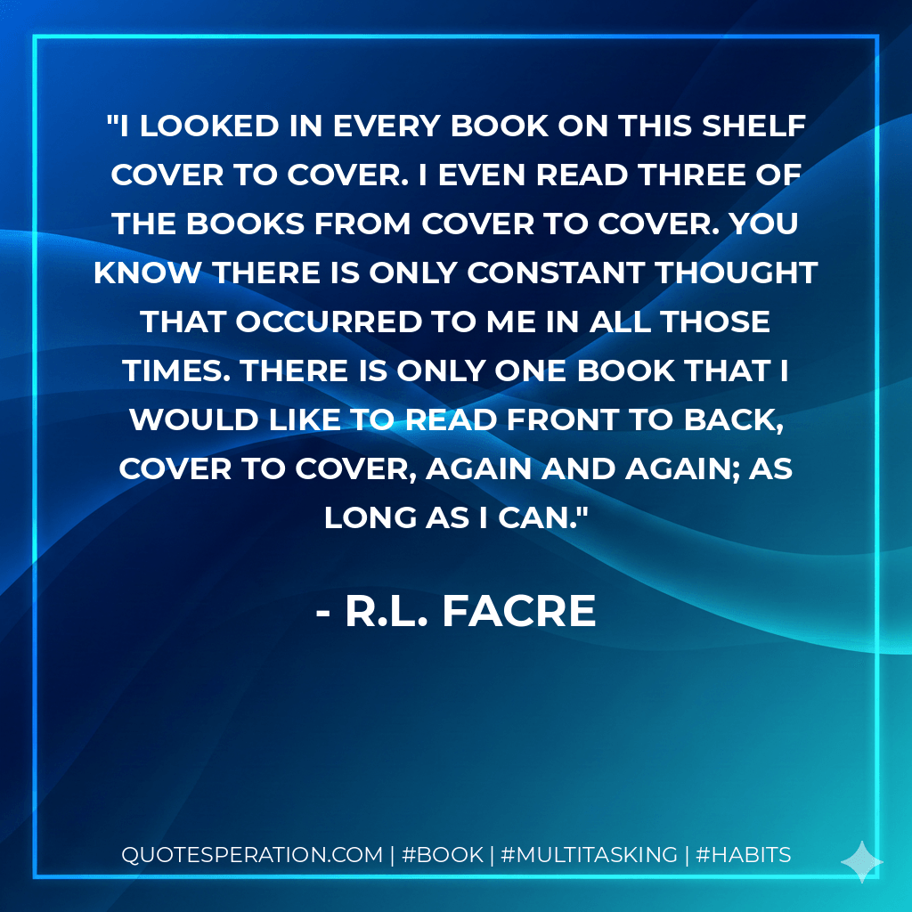I looked in every book on this shelf cover to cover. I even read three of the books from cover to cover. You know there is only constant thought that occurred to me in all those times. There is only one book that I would like to read front to back, cover to cover, again and again; as long as I can. - R.L. Facre