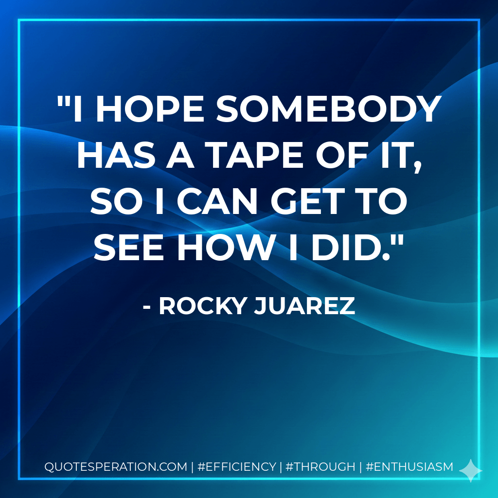I hope somebody has a tape of it, so I can get to see how I did. - Rocky Juarez