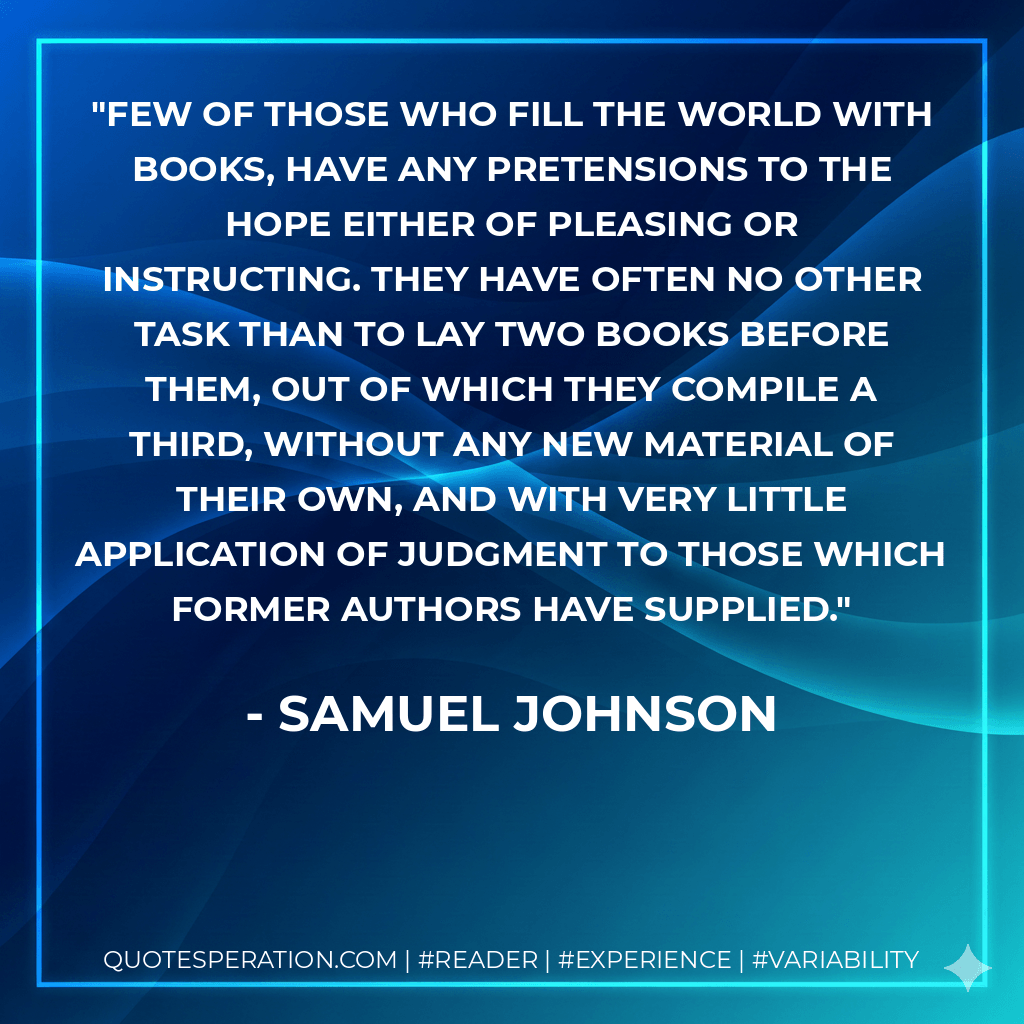 Few of those who fill the world with books, have any pretensions to the hope either of pleasing or instructing. They have often no other task than to lay two books before them, out of which they compile a third, without any new material of their own, and with very little application of judgment to those which former authors have supplied. - Samuel Johnson