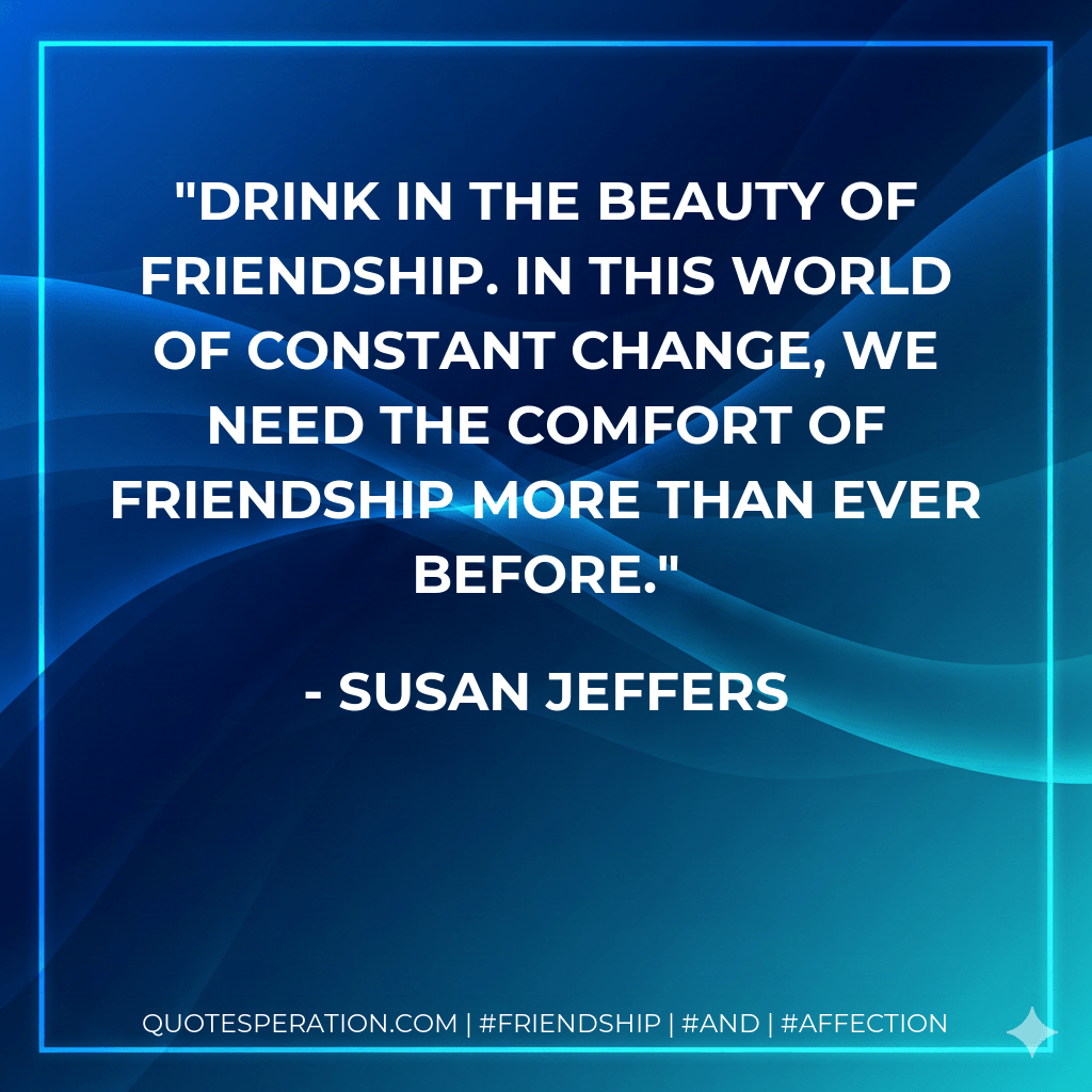 Drink in the beauty of friendship. In this world of constant change, we need the comfort of friendship more than ever before. - Susan Jeffers
