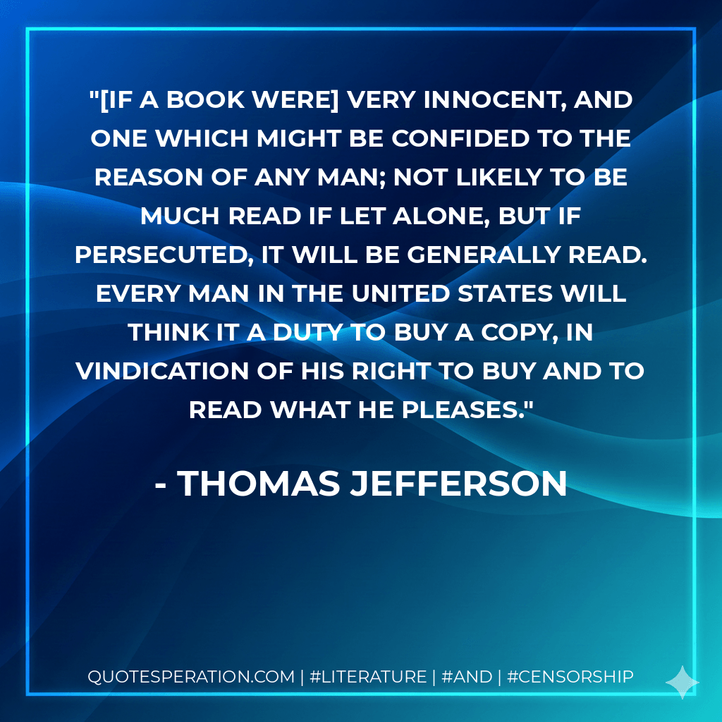 [If a book were] very innocent, and one which might be confided to the reason of any man; not likely to be much read if let alone, but if persecuted, it will be generally read. Every man in the United States will think it a duty to buy a copy, in vindication of his right to buy and to read what he pleases. - Thomas Jefferson