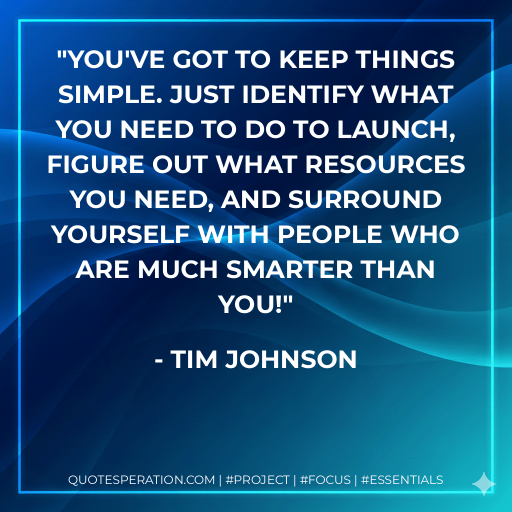 You've got to keep things simple. Just identify what you need to do to launch, figure out what resources you need, and surround yourself with people who are much smarter than you! - Tim Johnson