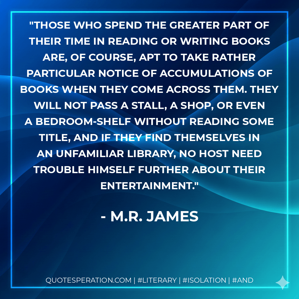 Those who spend the greater part of their time in reading or writing books are, of course, apt to take rather particular notice of accumulations of books when they come across them. They will not pass a stall, a shop, or even a bedroom-shelf without reading some title, and if they find themselves in an unfamiliar library, no host need trouble himself further about their entertainment. - M.R. James