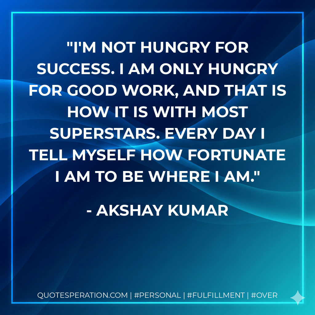 I'm not hungry for success. I am only hungry for good work, and that is how it is with most superstars. Every day I tell myself how fortunate I am to be where I am. - Akshay Kumar