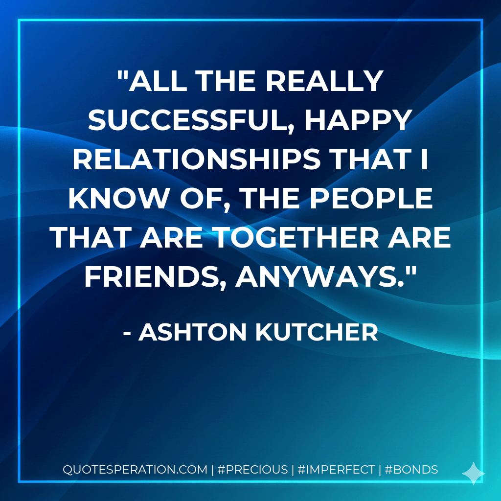 All the really successful, happy relationships that I know of, the people that are together are friends, anyways. - Ashton Kutcher