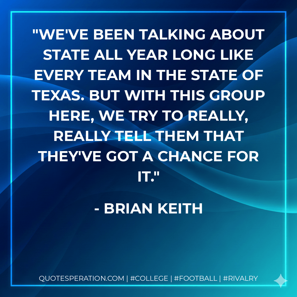 We've been talking about state all year long like every team in the state of Texas. But with this group here, we try to really, really tell them that they've got a chance for it. - Brian Keith