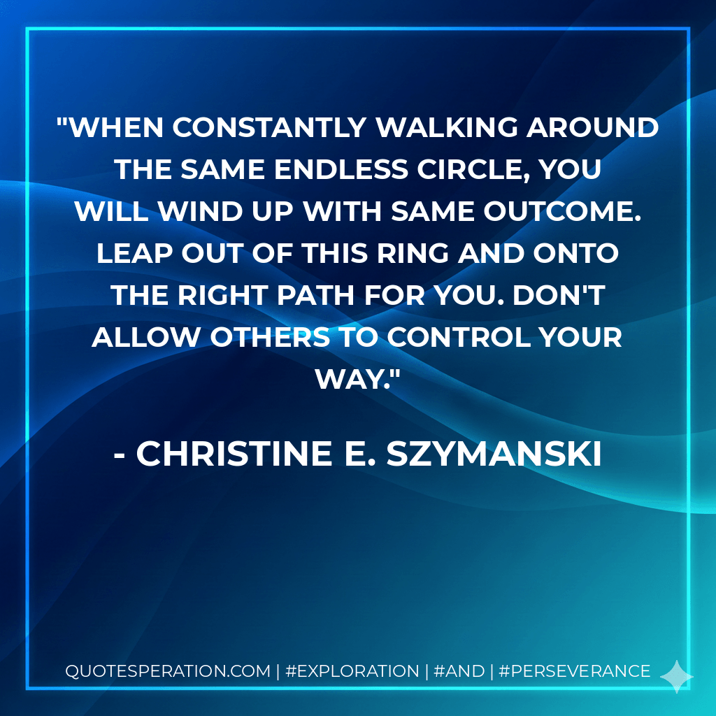 When constantly walking around the same endless circle, you will wind up with same outcome. Leap out of this ring and onto the right path for you. Don't allow others to control your way. - Christine E. Szymanski