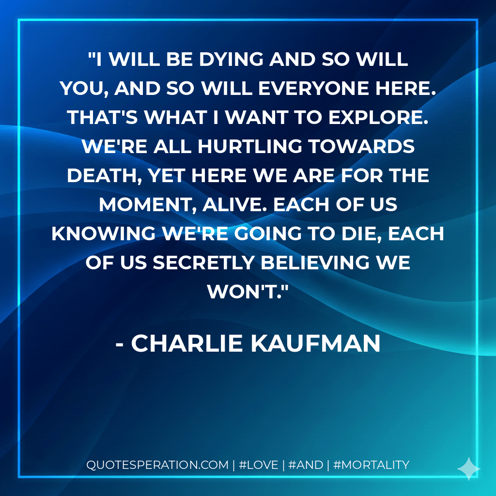 I will be dying and so will you, and so will everyone here. That's what I want to explore. We're all hurtling towards death, yet here we are for the moment, alive. Each of us knowing we're going to die, each of us secretly believing we won't. - Charlie Kaufman