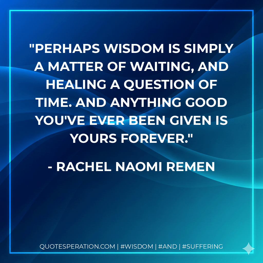 Perhaps wisdom is simply a matter of waiting, and healing a question of time. And anything good you've ever been given is yours forever. - Rachel Naomi Remen