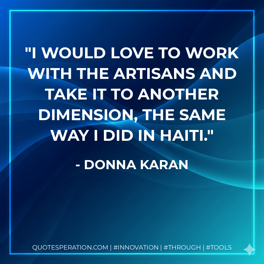 I would love to work with the artisans and take it to another dimension, the same way I did in Haiti. - Donna Karan