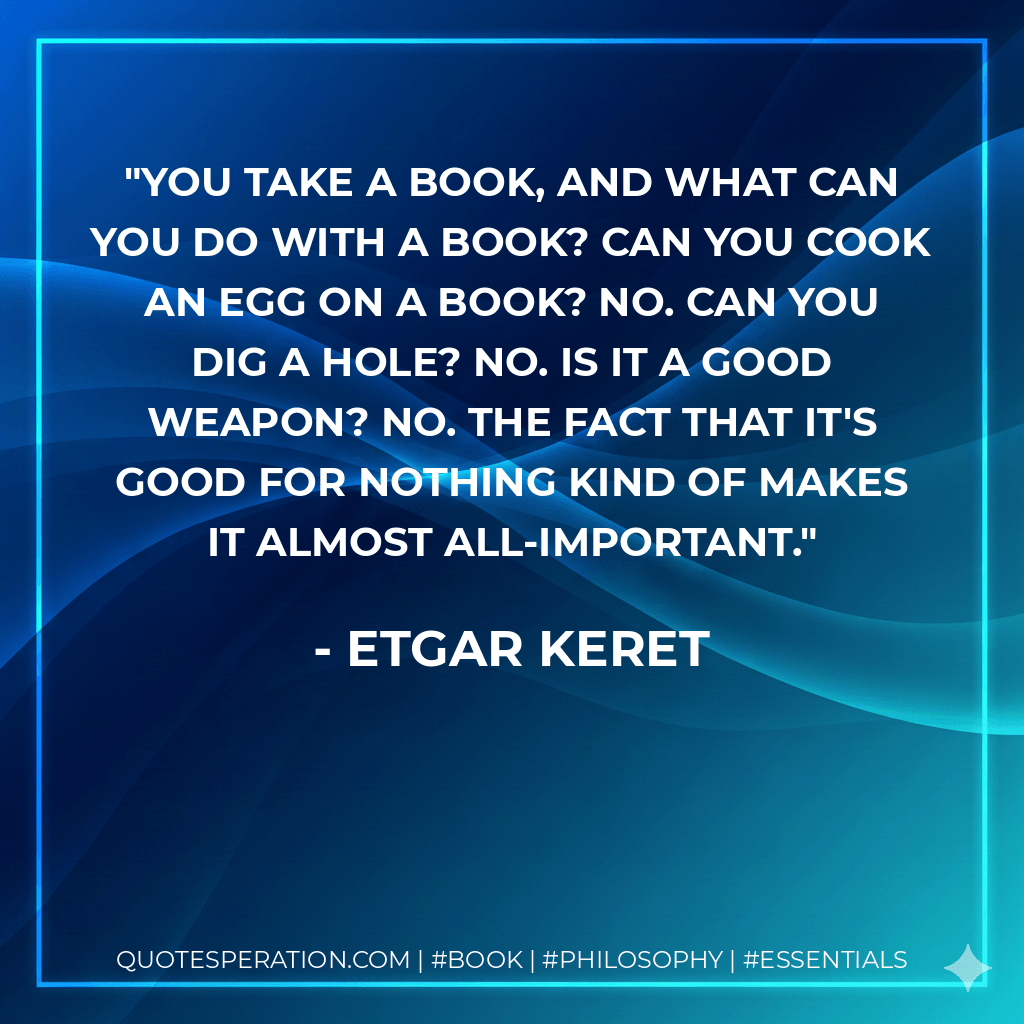 You take a book, and what can you do with a book? Can you cook an egg on a book? No. Can you dig a hole? No. Is it a good weapon? No. The fact that it's good for nothing kind of makes it almost all-important. - Etgar Keret