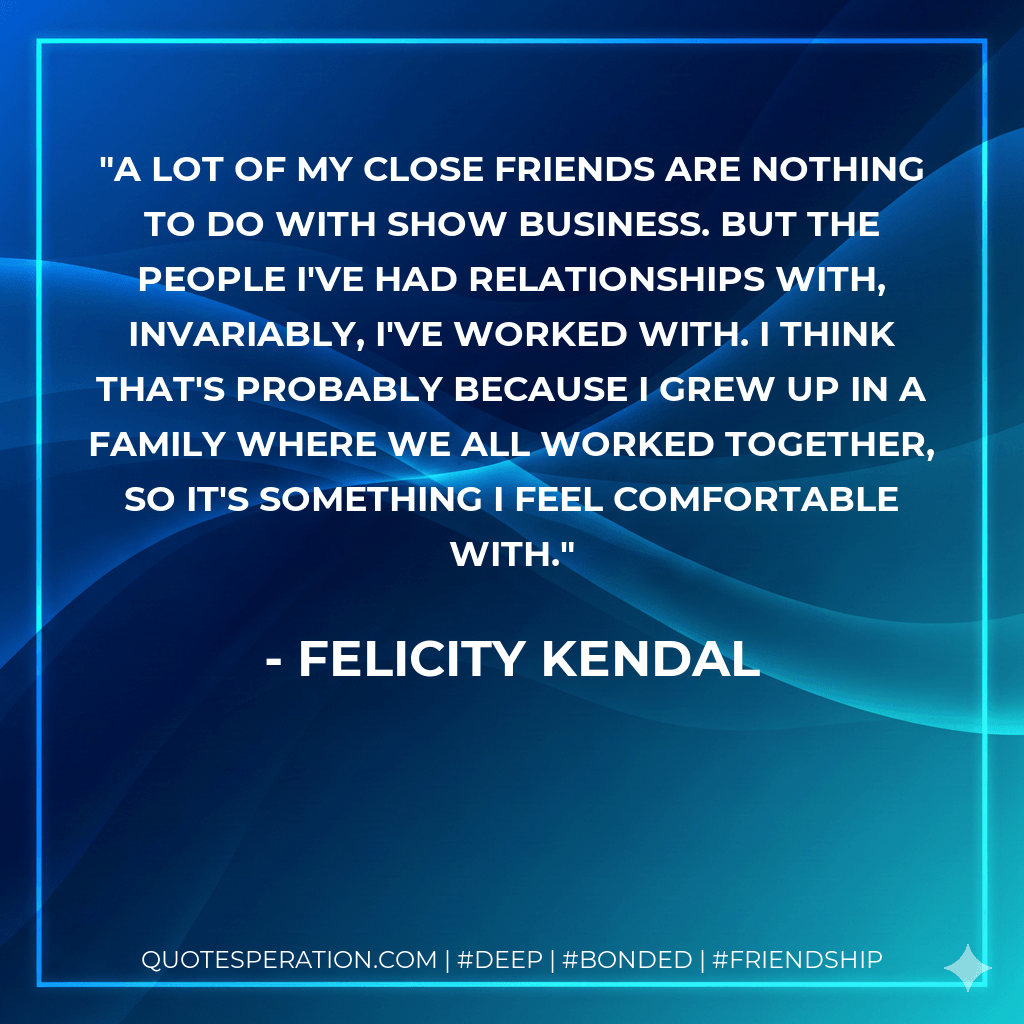 A lot of my close friends are nothing to do with show business. But the people I've had relationships with, invariably, I've worked with. I think that's probably because I grew up in a family where we all worked together, so it's something I feel comfortable with. - Felicity Kendal