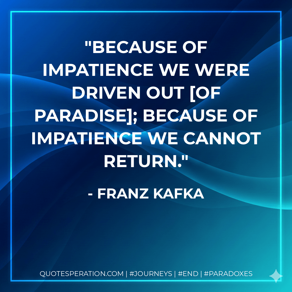 Because of impatience we were driven out of Paradise; because of impatience we cannot return. - Franz Kafka