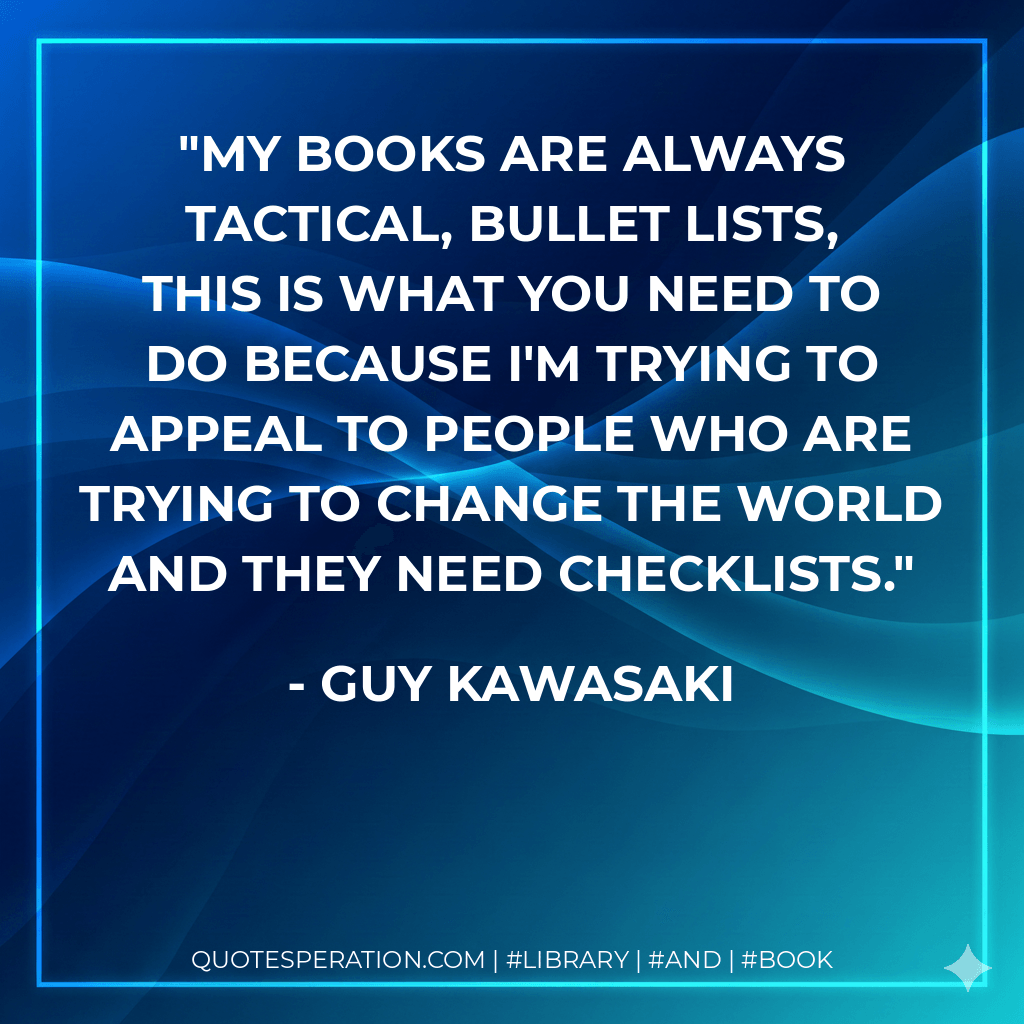 My books are always tactical, bullet lists, this is what you need to do because I'm trying to appeal to people who are trying to change the world and they need checklists. - Guy Kawasaki
