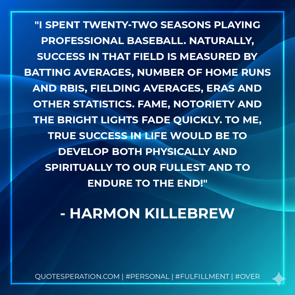 I spent twenty-two seasons playing professional baseball. Naturally, success in that field is measured by batting averages, number of home runs and RBIs, fielding averages, ERAs and other statistics. Fame, notoriety and the bright lights fade quickly. To me, true success in life would be to develop both physically and spiritually to our fullest and to endure to the end! - Harmon Killebrew