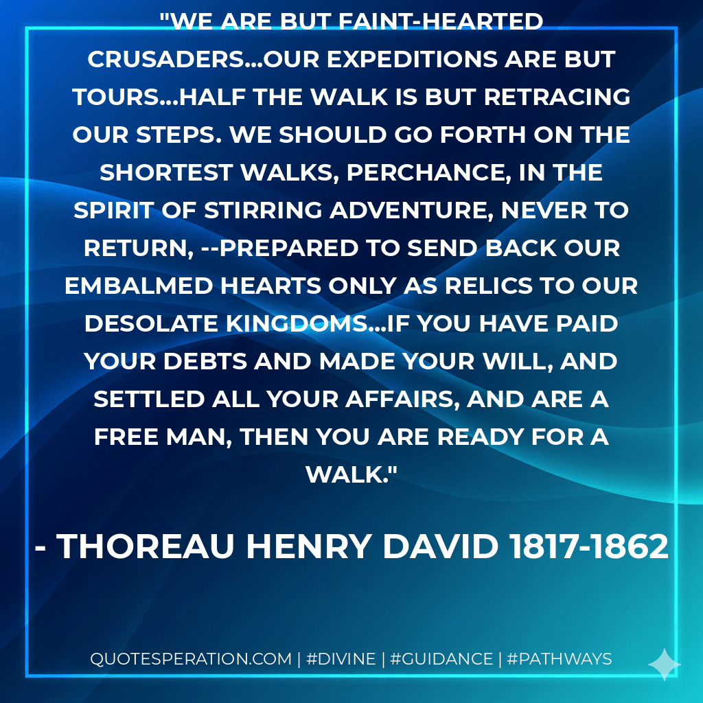 We are but faint-hearted crusaders...our expeditions are but tours...half the walk is but retracing our steps. We should go forth on the shortest walks, perchance, in the spirit of stirring adventure, never to return, --prepared to send back our embalmed hearts only as relics to our desolate kingdoms...if you have paid your debts and made your will, and settled all your affairs, and are a free man, then you are ready for a walk. - Thoreau Henry David 1817-1862