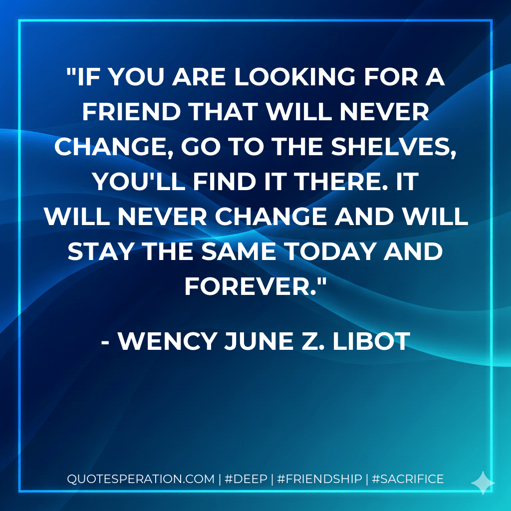 If you are looking for a friend that will never change, go to the shelves, you'll find it there. It will never change and will stay the same today and forever. - Wency June Z. Libot