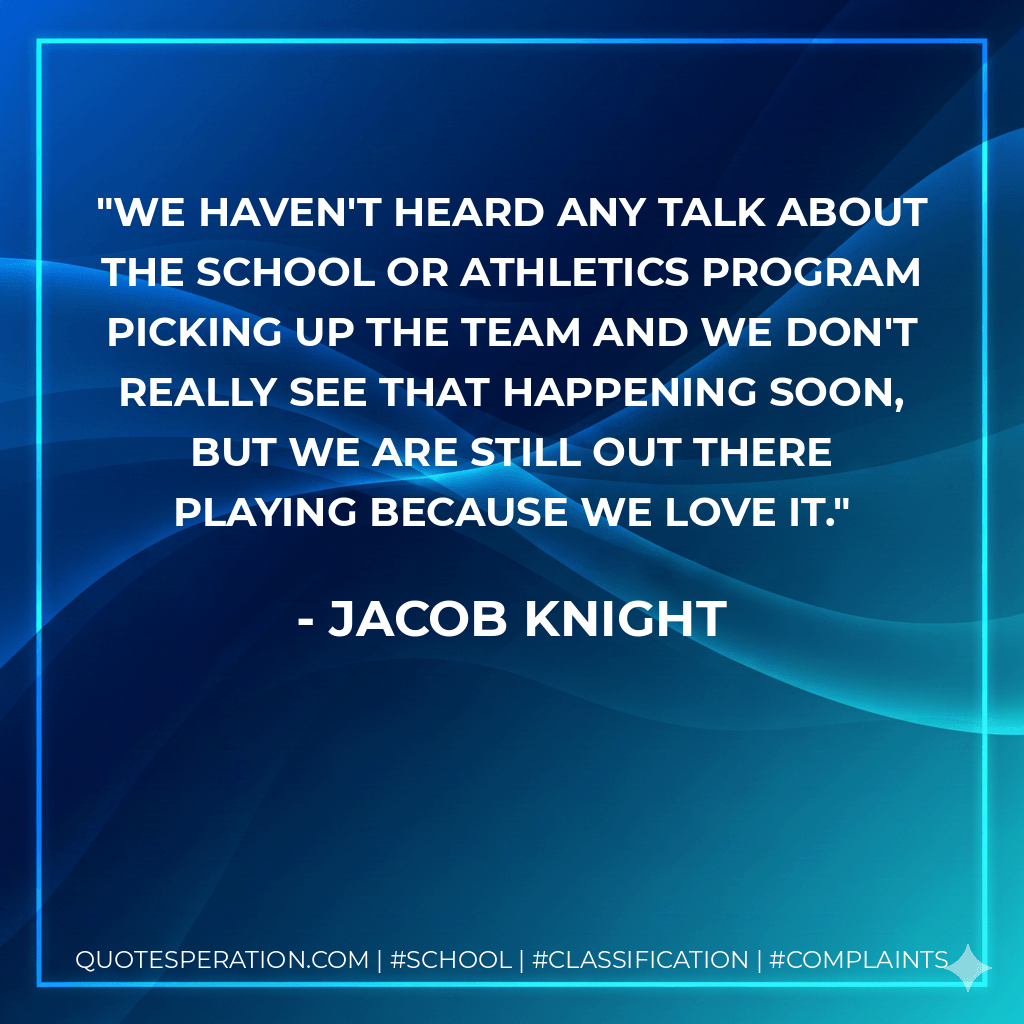 We haven't heard any talk about the school or athletics program picking up the team and we don't really see that happening soon, but we are still out there playing because we love it. - Jacob Knight