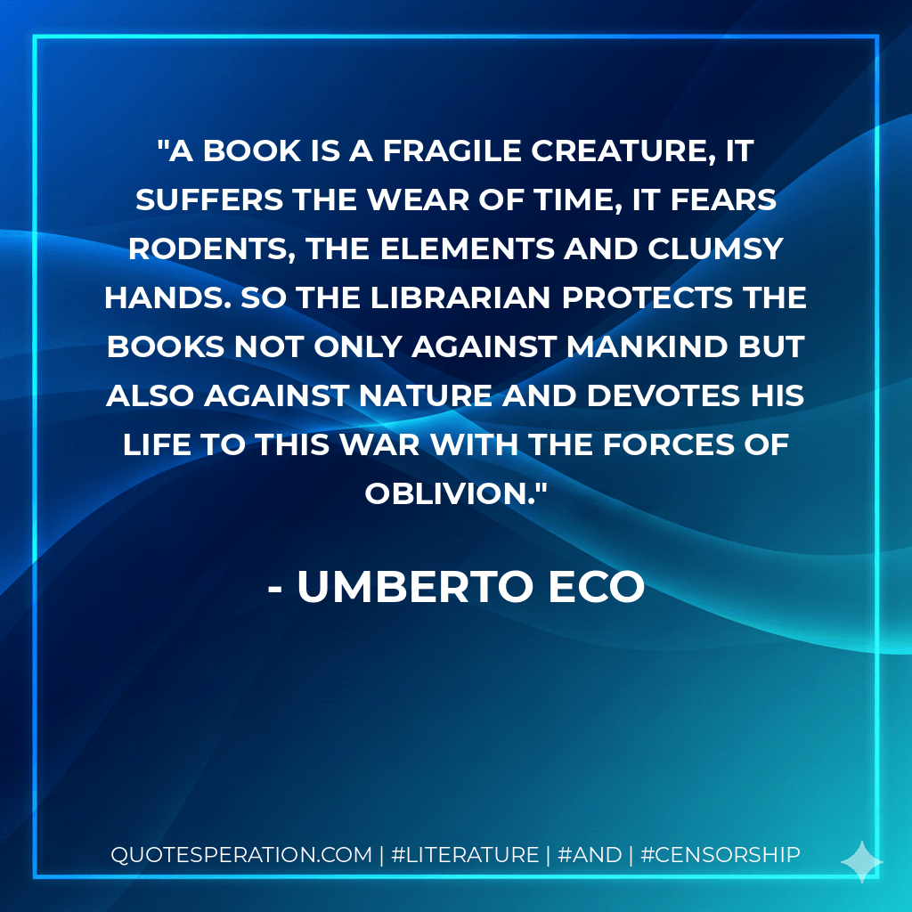 A book is a fragile creature, it suffers the wear of time, it fears rodents, the elements and clumsy hands. so the librarian protects the books not only against mankind but also against nature and devotes his life to this war with the forces of oblivion. - Umberto Eco