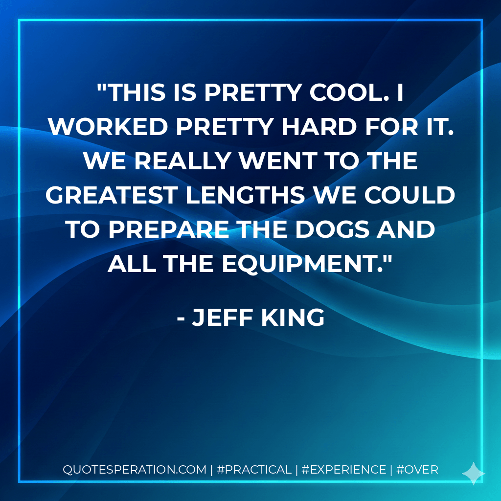 This is pretty cool. I worked pretty hard for it. We really went to the greatest lengths we could to prepare the dogs and all the equipment. - Jeff King
