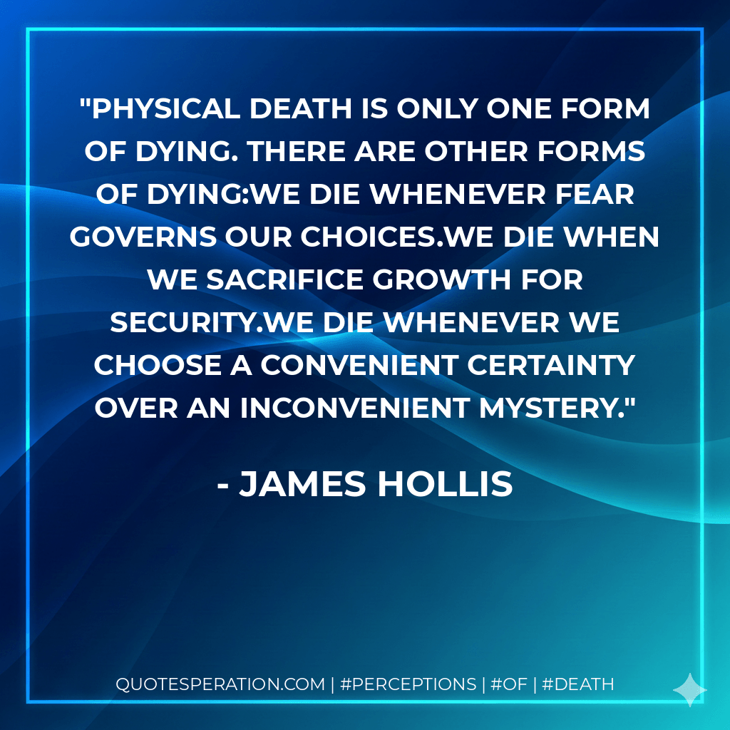 Physical death is only one form of dying. There are other forms of dying:We die whenever fear governs our choices.We die when we sacrifice growth for security.We die whenever we choose a convenient certainty over an inconvenient mystery. - James Hollis