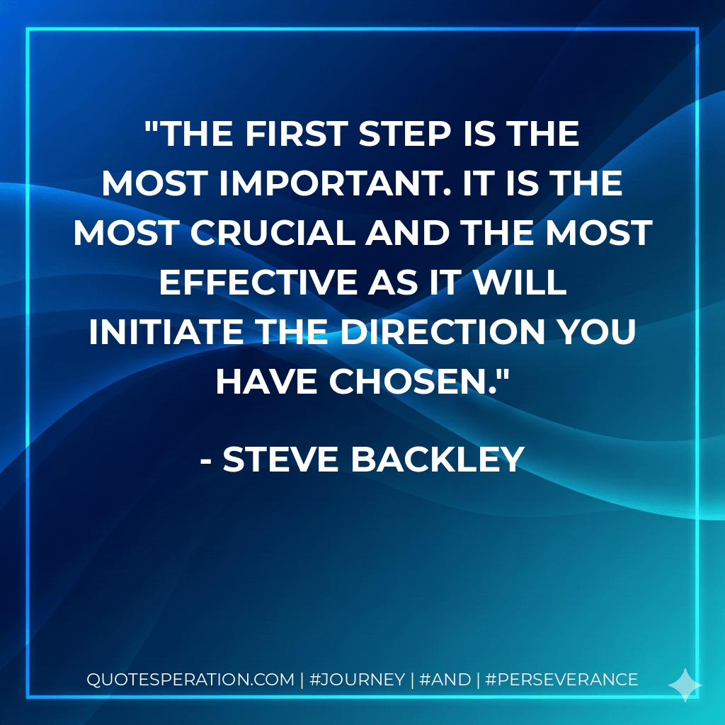 The first step is the most important. It is the most crucial and the most effective as it will initiate the direction you have chosen. - Steve Backley