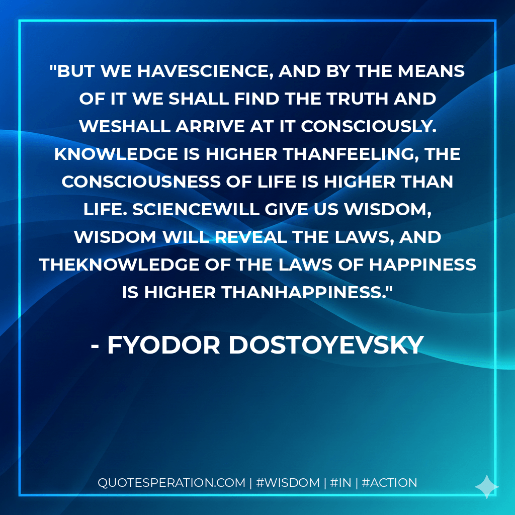 But we havescience, and by the means of it we shall find the truth and weshall arrive at it consciously. Knowledge is higher thanfeeling, the consciousness of life is higher than life. Sciencewill give us wisdom, wisdom will reveal the laws, and theknowledge of the laws of happiness is higher thanhappiness. - Fyodor Dostoyevsky
