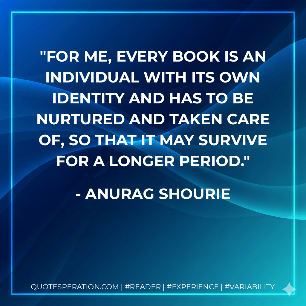 For me, every book is an individual with its own identity and has to be nurtured and taken care of, so that it may survive for a longer period. - Anurag Shourie