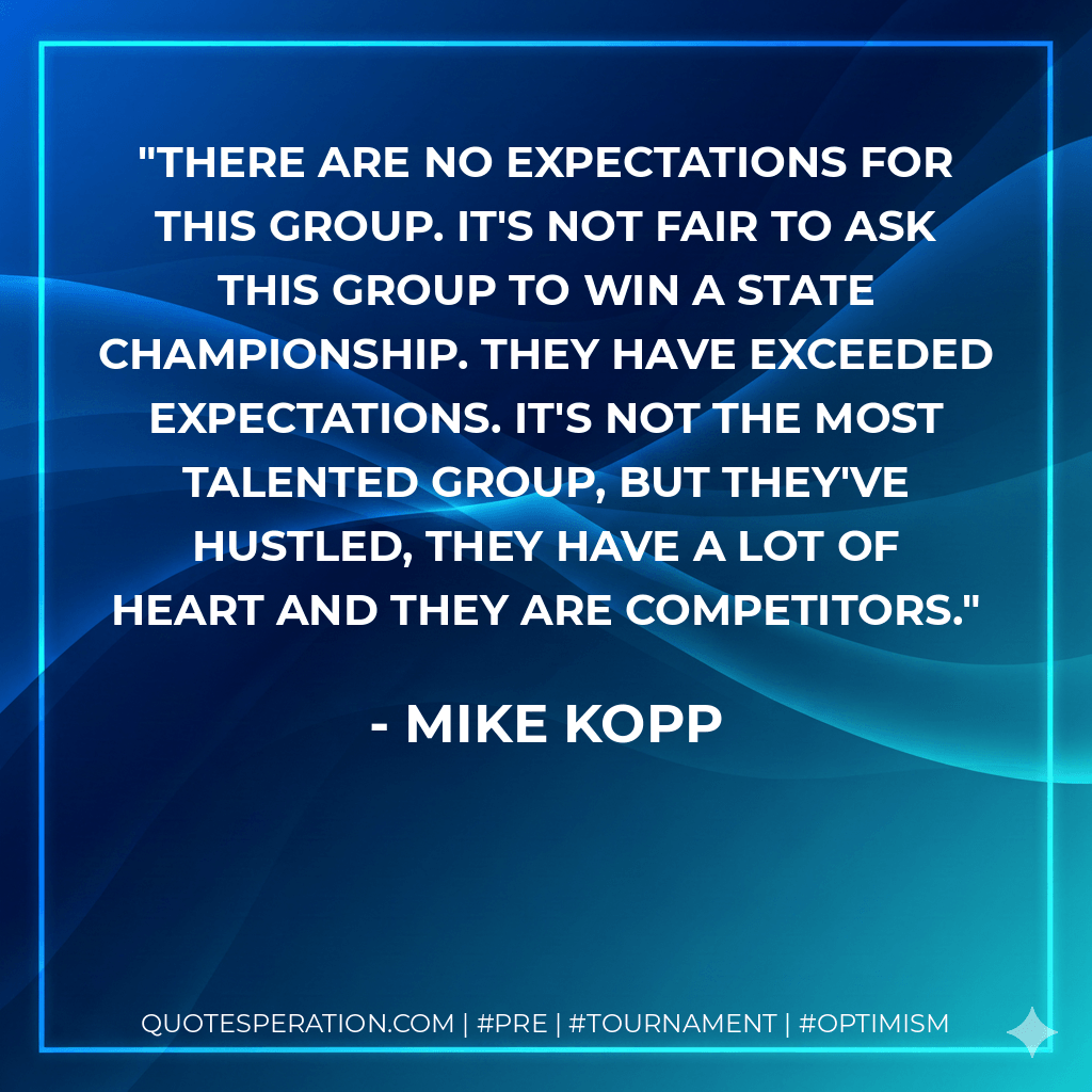 There are no expectations for this group. It's not fair to ask this group to win a state championship. They have exceeded expectations. It's not the most talented group, but they've hustled, they have a lot of heart and they are competitors. - Mike Kopp