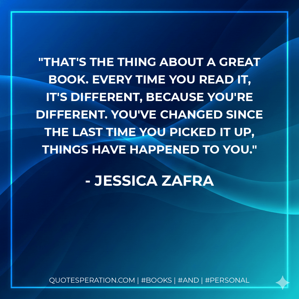 That's the thing about a great book. Every time you read it, it's different, because you're different. You've changed since the last time you picked it up, things have happened to you. - Jessica Zafra