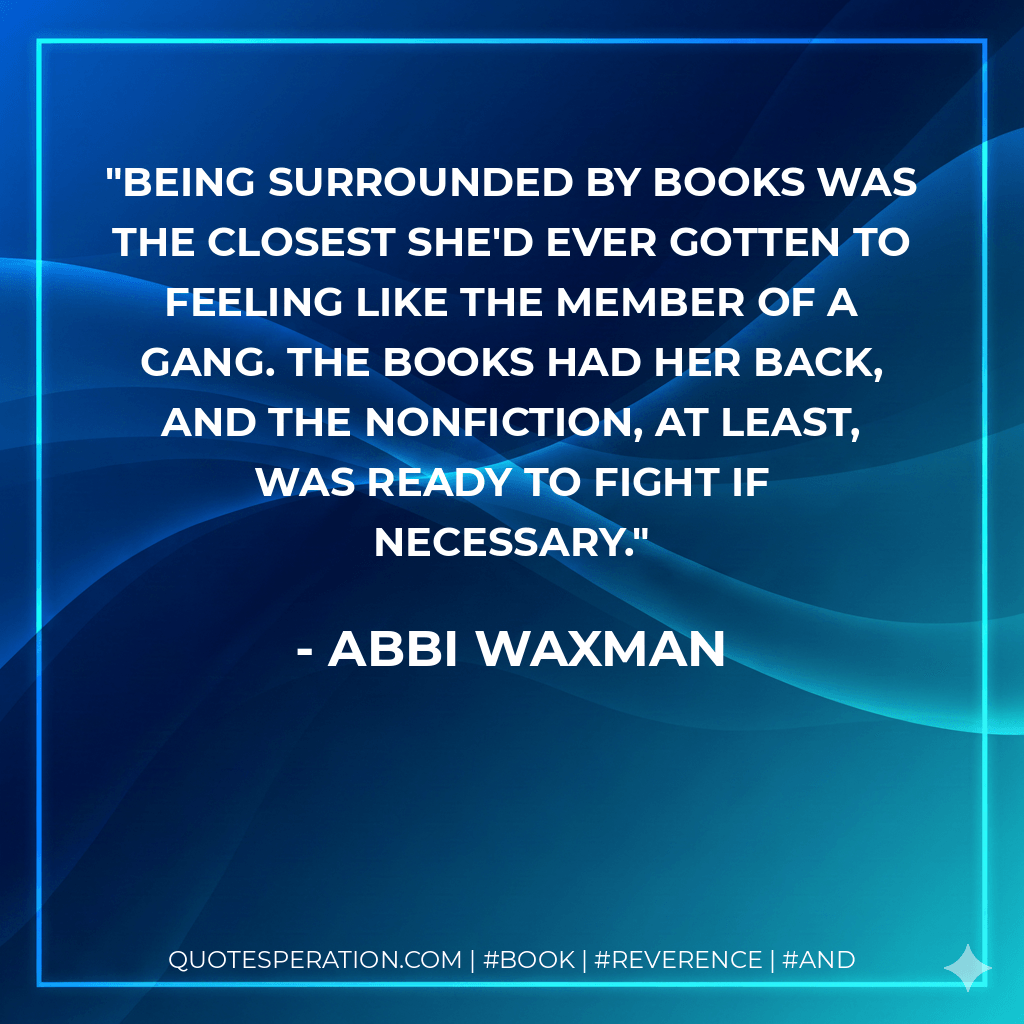 Being surrounded by books was the closest she'd ever gotten to feeling like the member of a gang. The books had her back, and the nonfiction, at least, was ready to fight if necessary. - Abbi Waxman