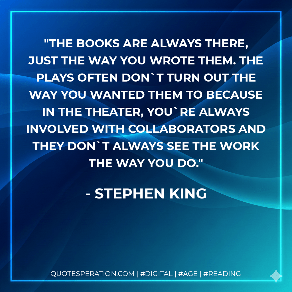 The books are always there, just the way you wrote them. The plays often dont turn out the way you wanted them to because in the theater, youre always involved with collaborators and they don`t always see the work the way you do. - Stephen King