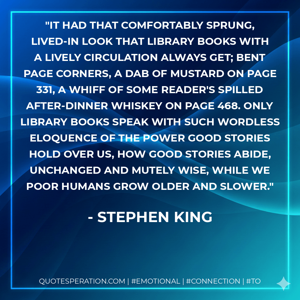 It had that comfortably sprung, lived-in look that library books with a lively circulation always get; bent page corners, a dab of mustard on page 331, a whiff of some reader's spilled after-dinner whiskey on page 468. Only library books speak with such wordless eloquence of the power good stories hold over us, how good stories abide, unchanged and mutely wise, while we poor humans grow older and slower. - Stephen King
