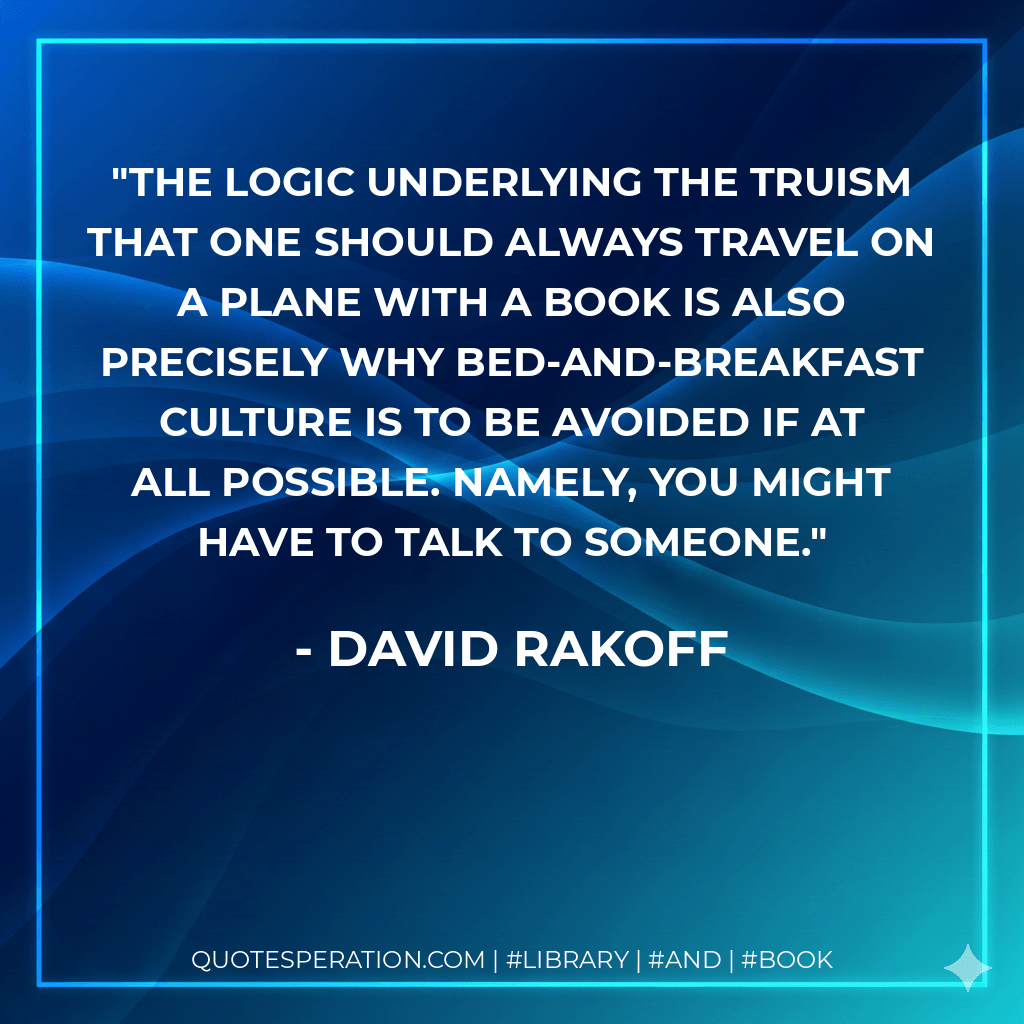 The logic underlying the truism that one should always travel on a plane with a book is also precisely why bed-and-breakfast culture is to be avoided if at all possible. Namely, you might have to talk to someone. - David Rakoff