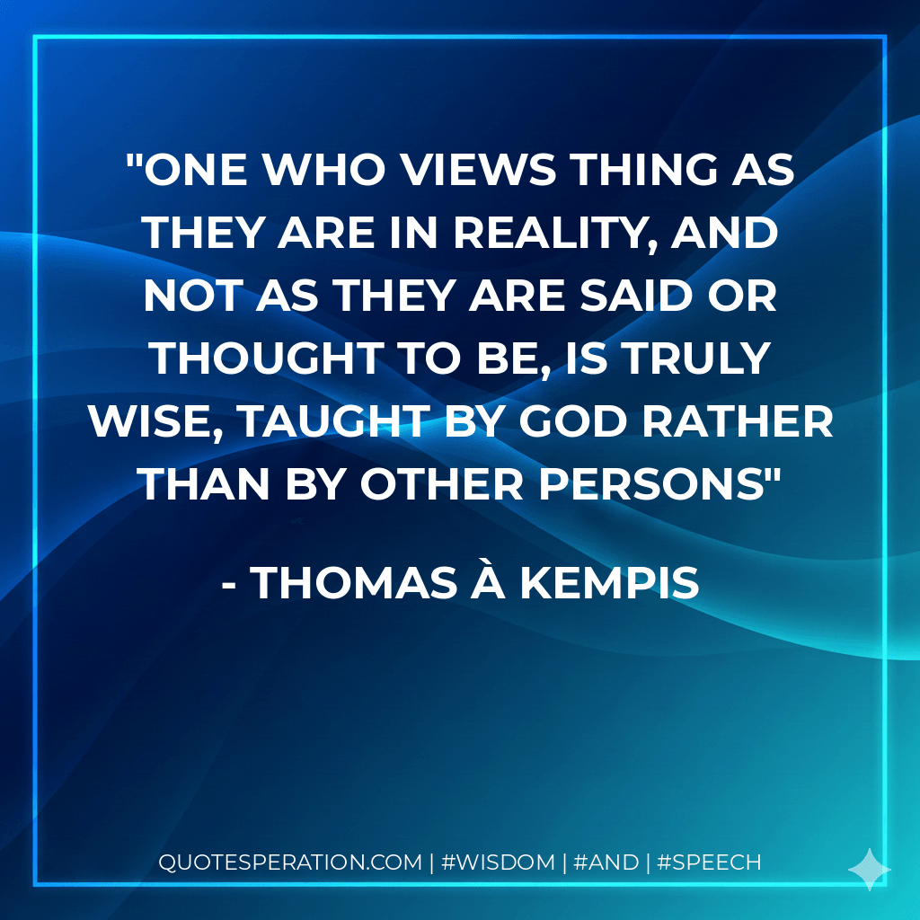 One who views thing as they are in reality, and not as they are said or thought to be, is truly wise, taught by God rather than by other persons - Thomas à Kempis
