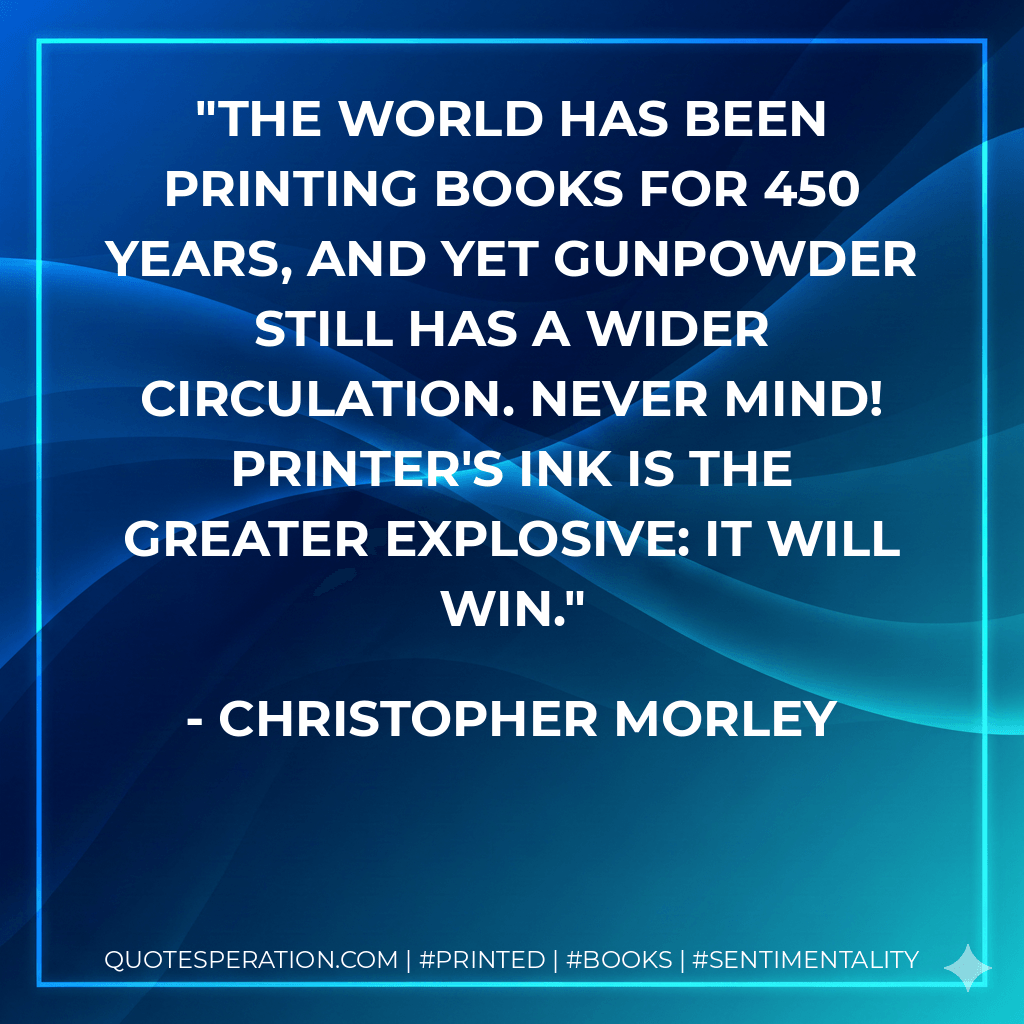 The world has been printing books for 450 years, and yet gunpowder still has a wider circulation. Never mind! Printer's ink is the greater explosive: it will win. - Christopher Morley