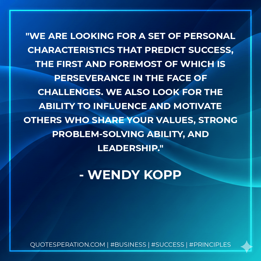 We are looking for a set of personal characteristics that predict success, the first and foremost of which is perseverance in the face of challenges. We also look for the ability to influence and motivate others who share your values, strong problem-solving ability, and leadership. - Wendy Kopp