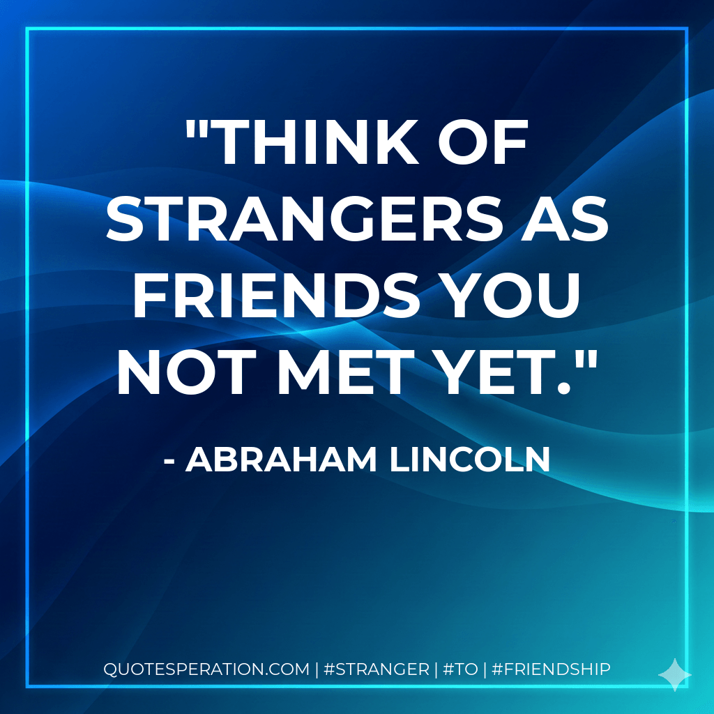 Think of strangers as friends you not met yet. - Abraham Lincoln