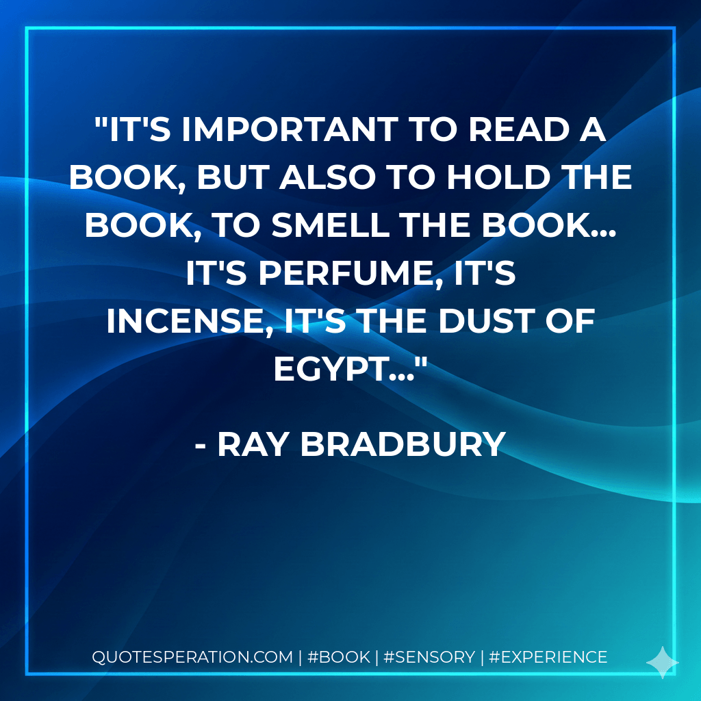 It's important to read a book, but also to hold the book, to smell the book... it's perfume, it's incense, it's the dust of Egypt... - Ray Bradbury
