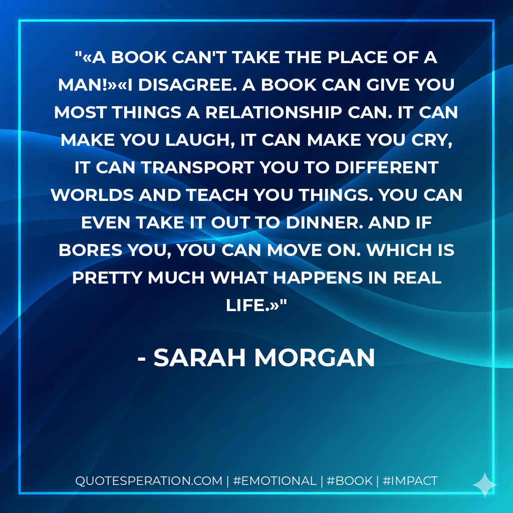 «A book can't take the place of a man!»«I disagree. A book can give you most things a relationship can. It can make you laugh, it can make you cry, it can transport you to different worlds and teach you things. You can even take it out to dinner. And if bores you, you can move on. Which is pretty much what happens in real life.» - Sarah Morgan