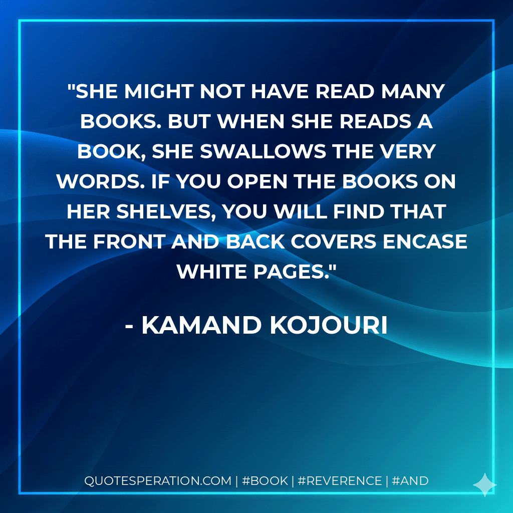 She might not have read many books. But when she reads a book, she swallows the very words. If you open the books on her shelves, you will find that the front and back covers encase white pages. - Kamand Kojouri