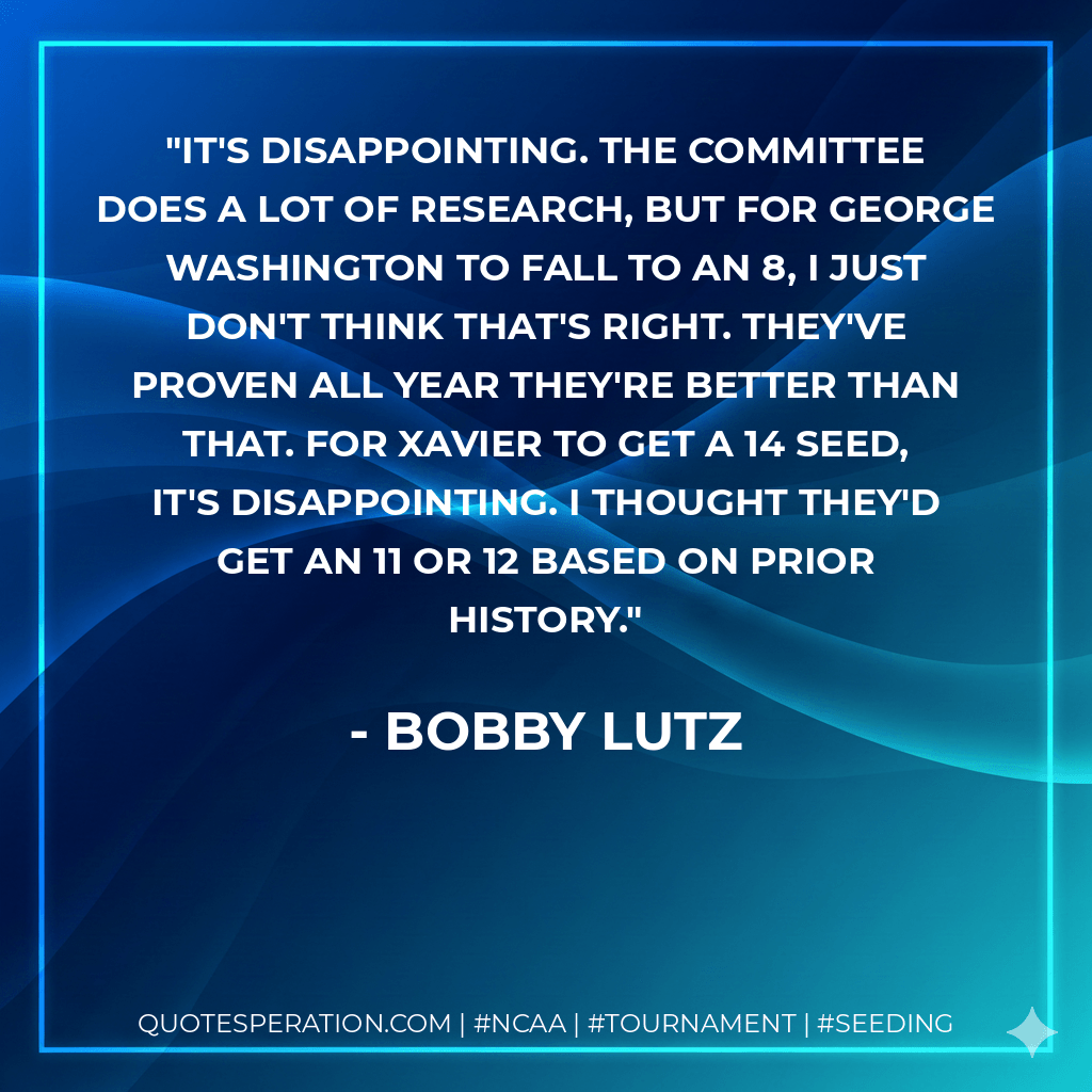 It's disappointing. The committee does a lot of research, but for George Washington to fall to an 8, I just don't think that's right. They've proven all year they're better than that. For Xavier to get a 14 seed, it's disappointing. I thought they'd get an 11 or 12 based on prior history. - Bobby Lutz