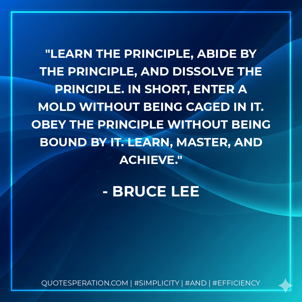 Learn the principle, abide by the principle, and dissolve the principle. In short, enter a mold without being caged in it. Obey the principle without being bound by it. Learn, master, and achieve. - Bruce Lee