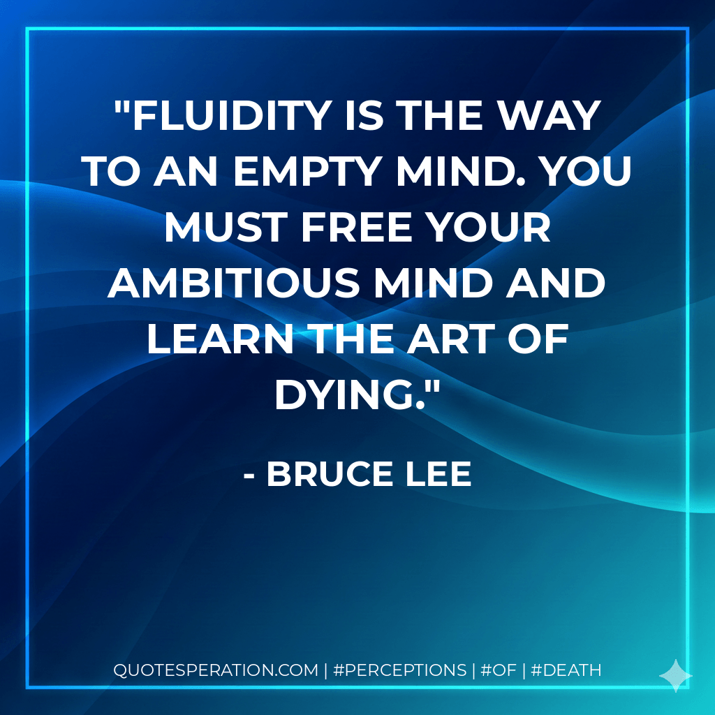 Fluidity is the way to an empty mind. You must free your ambitious mind and learn the art of dying. - Bruce Lee