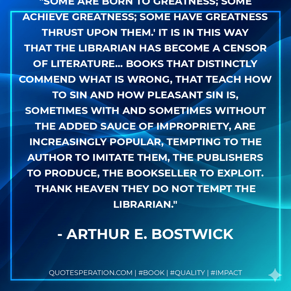 Some are born to greatness; some achieve greatness; some have greatness thrust upon them.' It is in this way that the librarian has become a censor of literature... books that distinctly commend what is wrong, that teach how to sin and how pleasant sin is, sometimes with and sometimes without the added sauce of impropriety, are increasingly popular, tempting to the author to imitate them, the publishers to produce, the bookseller to exploit. Thank heaven they do not tempt the librarian. - Arthur E. Bostwick