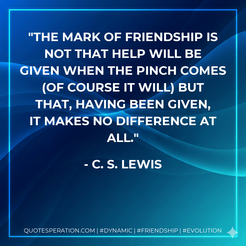 The mark of Friendship is not that help will be given when the pinch comes (of course it will) but that, having been given, it makes no difference at all. - C. S. Lewis